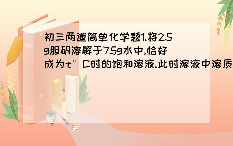 初三两道简单化学题1.将25g胆矾溶解于75g水中,恰好成为t°C时的饱和溶液.此时溶液中溶质质量为多少克?溶剂质量为多