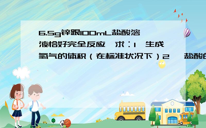 6.5g锌跟100mL盐酸溶液恰好完全反应,求：1、生成氢气的体积（在标准状况下）2、 盐酸的溶液的物质的量浓