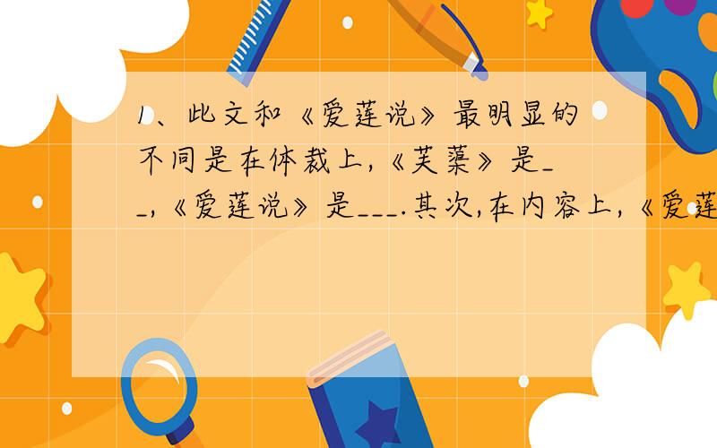 1、此文和《爱莲说》最明显的不同是在体裁上,《芙蕖》是__,《爱莲说》是___.其次,在内容上,《爱莲说》盛赞莲花之可爱