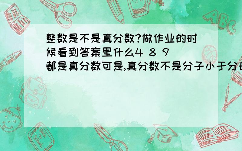 整数是不是真分数?做作业的时候看到答案里什么4 8 9 都是真分数可是,真分数不是分子小于分母吗?