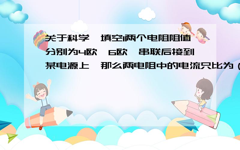 关于科学,填空1两个电阻阻值分别为4欧,6欧,串联后接到某电源上,那么两电阻中的电流只比为（ ）,两电阻两端的电压之比为