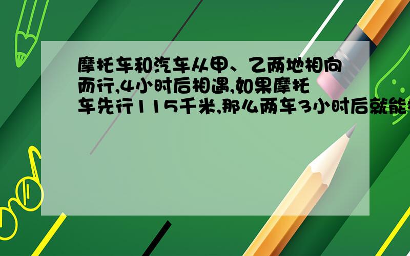 摩托车和汽车从甲、乙两地相向而行,4小时后相遇,如果摩托车先行115千米,那么两车3小时后就能相遇,如