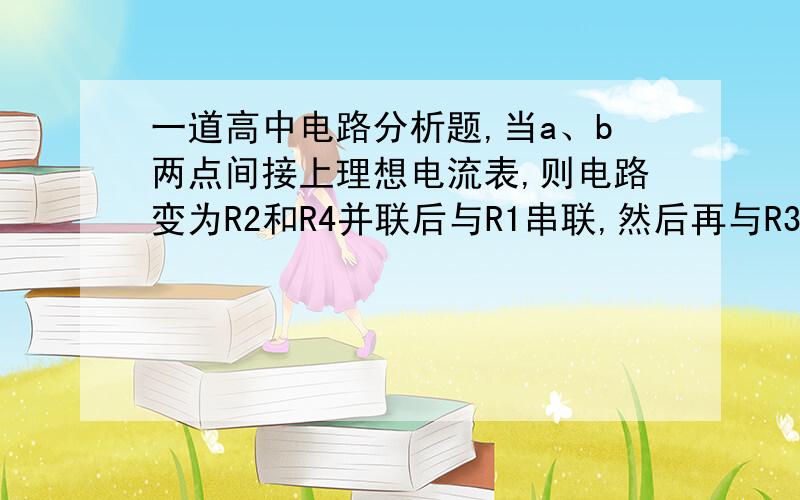 一道高中电路分析题,当a、b两点间接上理想电流表,则电路变为R2和R4并联后与R1串联,然后再与R3并联．上面的我懂,但