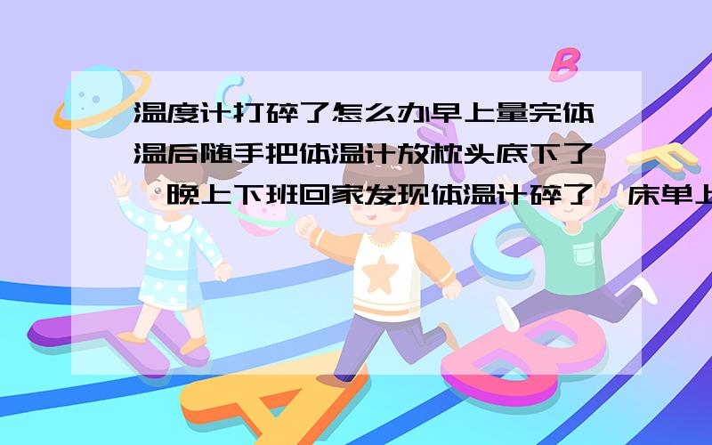 温度计打碎了怎么办早上量完体温后随手把体温计放枕头底下了,晚上下班回家发现体温计碎了,床单上还留有水银珠,水银珠已经清理