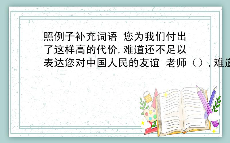 照例子补充词语 您为我们付出了这样高的代价,难道还不足以表达您对中国人民的友谊 老师（）,难道（）.