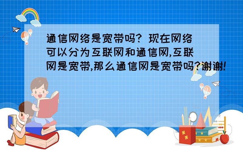 通信网络是宽带吗? 现在网络可以分为互联网和通信网,互联网是宽带,那么通信网是宽带吗?谢谢!