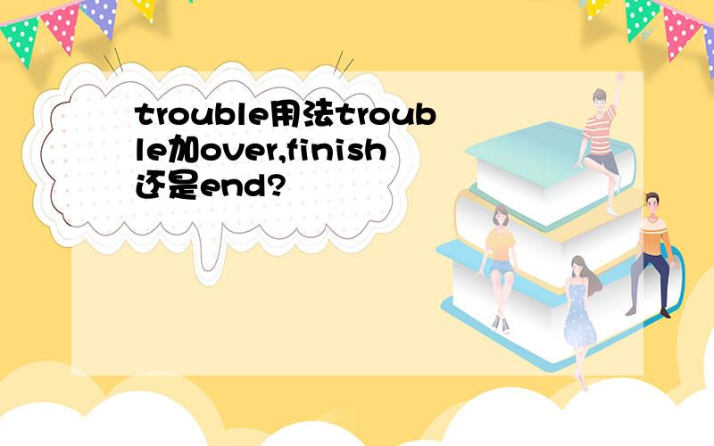 trouble用法trouble加over,finish还是end?