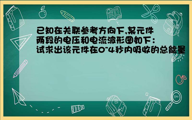 已知在关联参考方向下,某元件两段的电压和电流波形图如下：试求出该元件在0~4秒内吸收的总能量