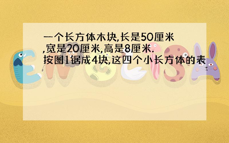 一个长方体木块,长是50厘米,宽是20厘米,高是8厘米.按图1锯成4块,这四个小长方体的表