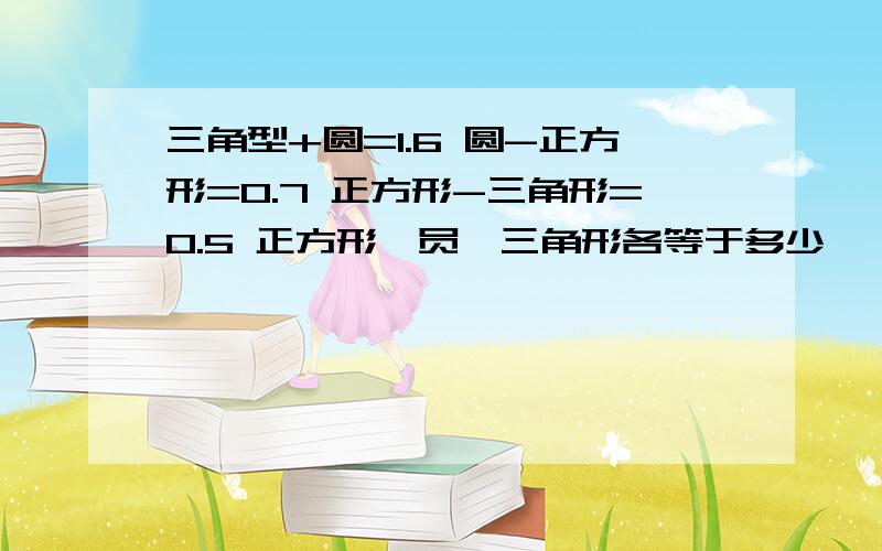 三角型+圆=1.6 圆-正方形=0.7 正方形-三角形=0.5 正方形、员、三角形各等于多少