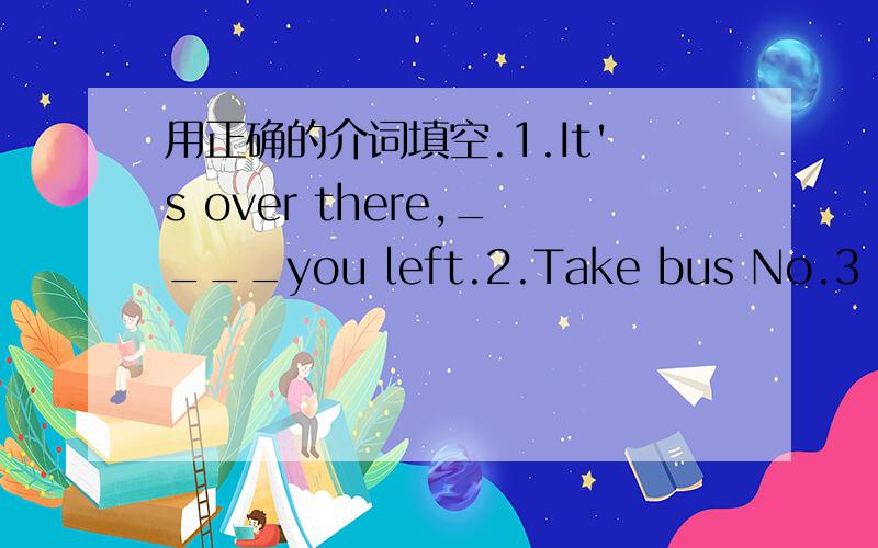 用正确的介词填空.1.It's over there,____you left.2.Take bus No.3 get_