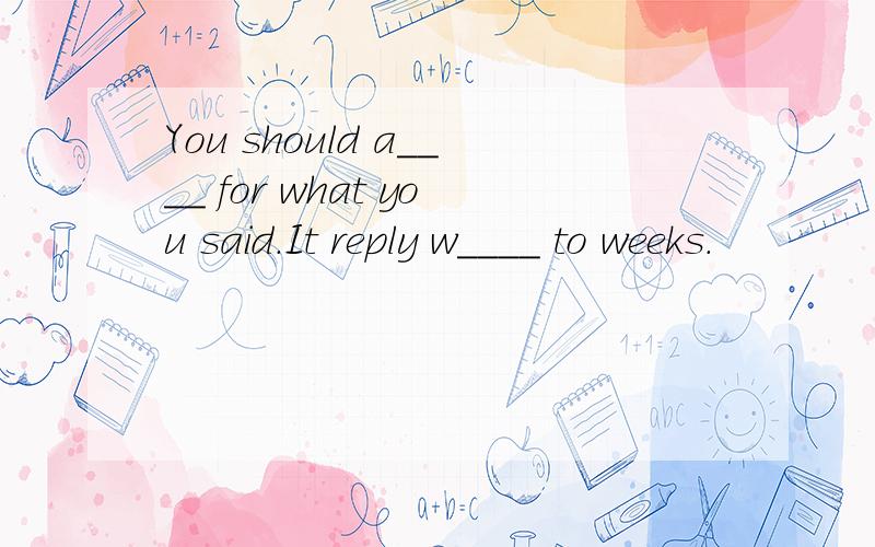 You should a____ for what you said.It reply w____ to weeks.