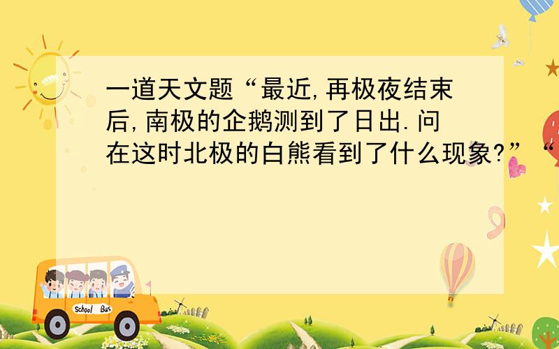 一道天文题“最近,再极夜结束后,南极的企鹅测到了日出.问在这时北极的白熊看到了什么现象?”“地球大气对光的折射作用也必须