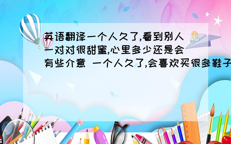 英语翻译一个人久了,看到别人一对对很甜蜜,心里多少还是会有些介意 一个人久了,会喜欢买很多鞋子,带自己去很多遥远的地方