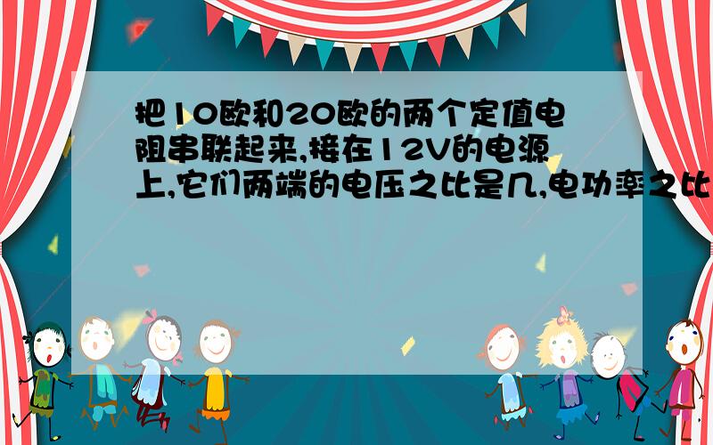 把10欧和20欧的两个定值电阻串联起来,接在12V的电源上,它们两端的电压之比是几,电功率之比是几