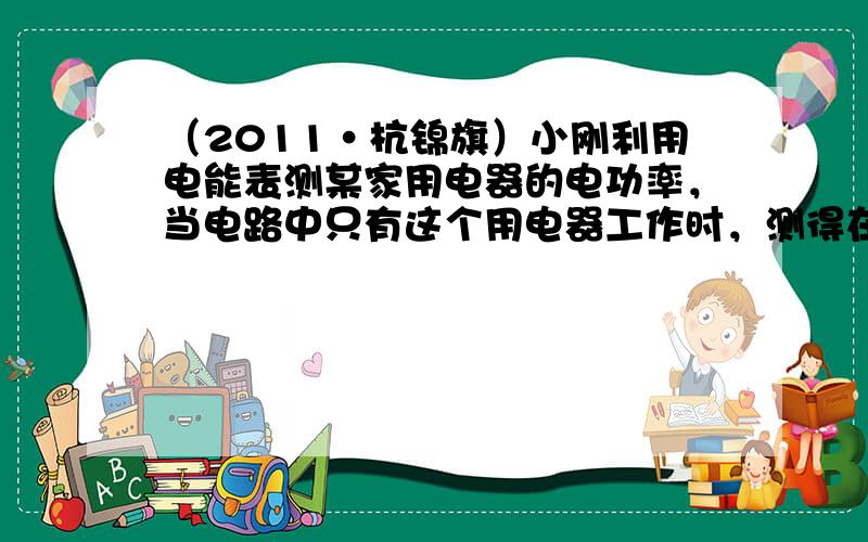 （2011•杭锦旗）小刚利用电能表测某家用电器的电功率，当电路中只有这个用电器工作时，测得在15min内，消耗电能0.3