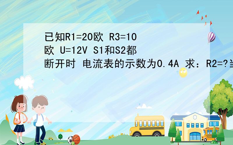 已知R1=20欧 R3=10欧 U=12V S1和S2都断开时 电流表的示数为0.4A 求：R2=?当S1和S2都闭合时