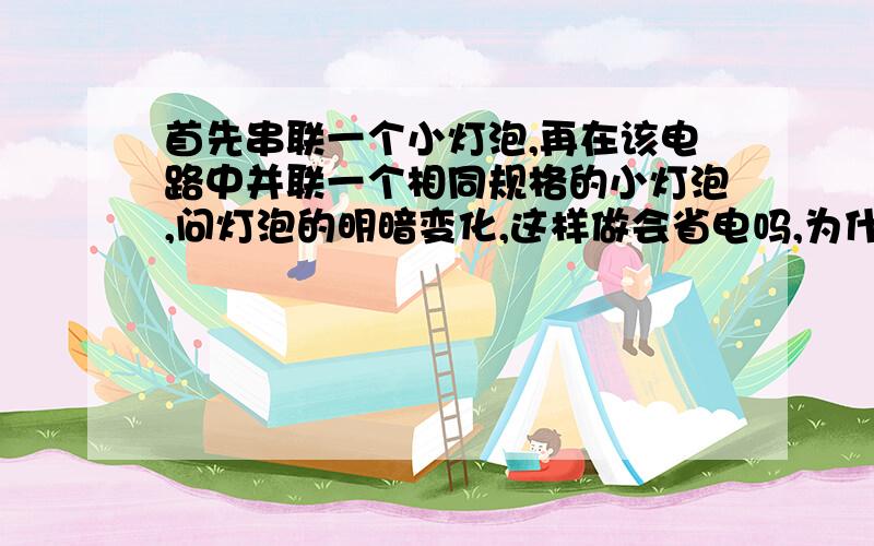 首先串联一个小灯泡,再在该电路中并联一个相同规格的小灯泡,问灯泡的明暗变化,这样做会省电吗,为什么