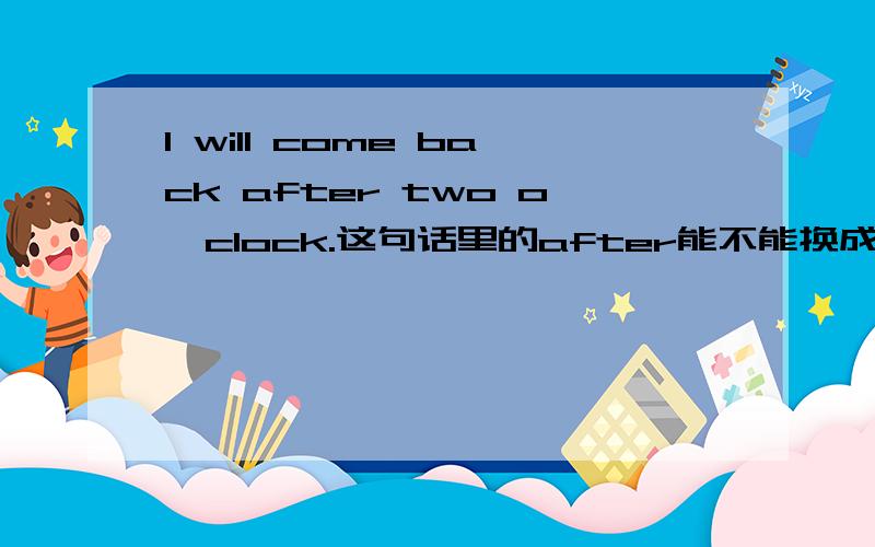 I will come back after two o'clock.这句话里的after能不能换成at?为什么?最好举