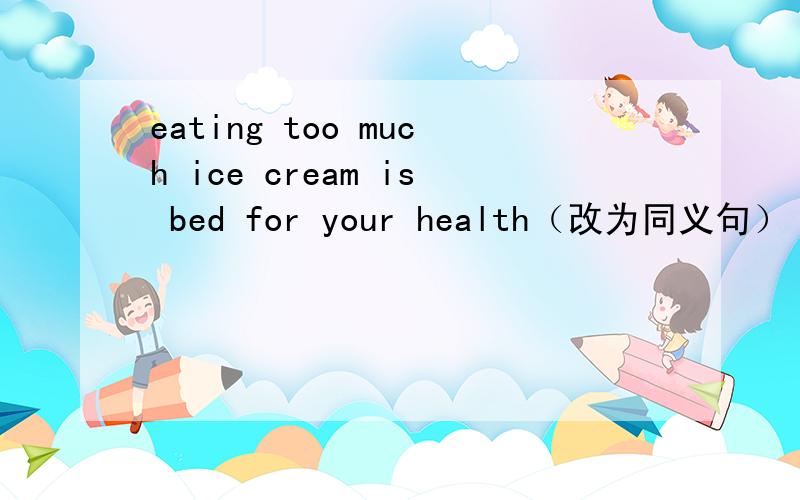 eating too much ice cream is bed for your health（改为同义句）