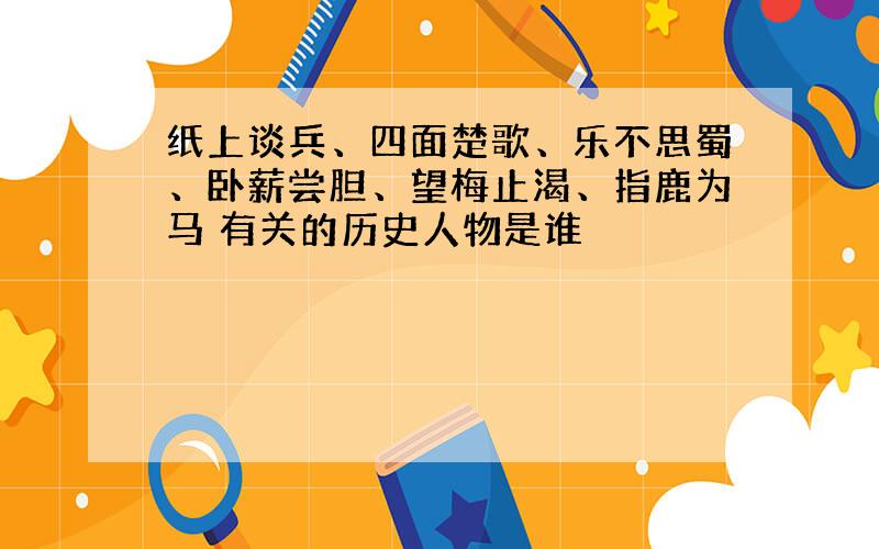 纸上谈兵、四面楚歌、乐不思蜀、卧薪尝胆、望梅止渴、指鹿为马 有关的历史人物是谁