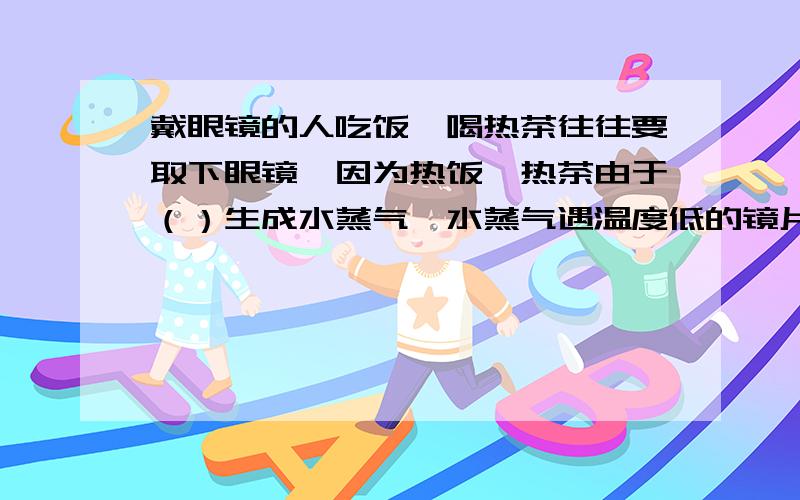 戴眼镜的人吃饭、喝热茶往往要取下眼镜,因为热饭、热茶由于（）生成水蒸气,水蒸气遇温度低的镜片时发生（）形成水雾,使镜片模