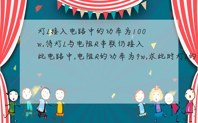 灯L接入电路中的功率为100w,将灯L与电阻R串联仍接入此电路中,电阻R的功率为9w,求此时灯L的功率