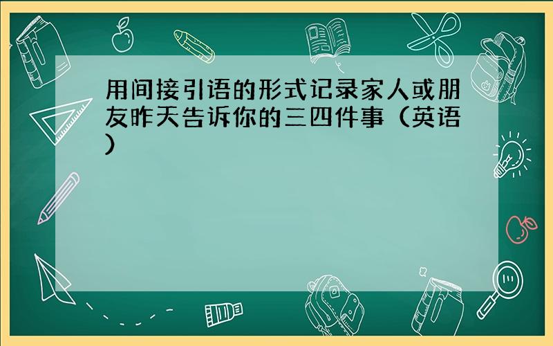 用间接引语的形式记录家人或朋友昨天告诉你的三四件事（英语）