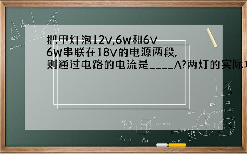 把甲灯泡12V,6W和6V 6W串联在18V的电源两段,则通过电路的电流是____A?两灯的实际功率之和是_____?(