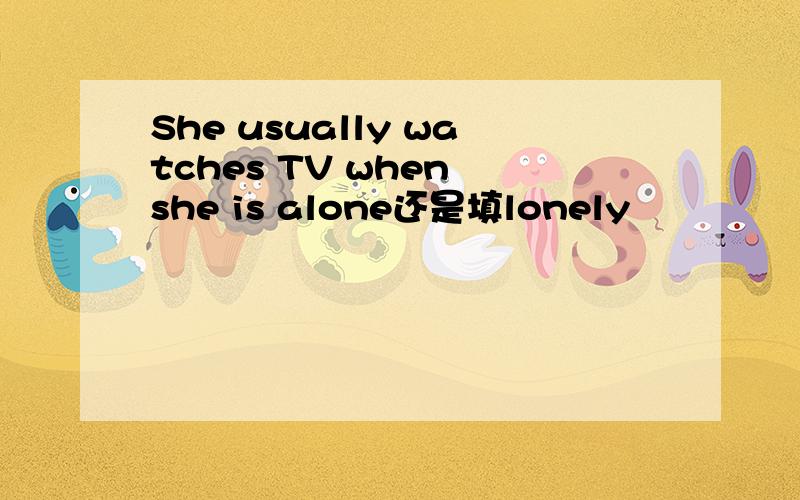 She usually watches TV when she is alone还是填lonely