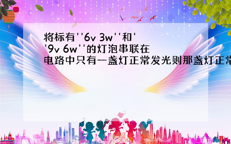 将标有''6v 3w''和''9v 6w''的灯泡串联在电路中只有一盏灯正常发光则那盏灯正常发光电源电压是多少