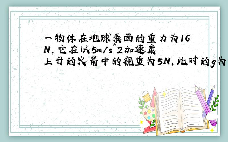 一物体在地球表面的重力为16N,它在以5m/s^2加速度上升的火箭中的视重为5N,此时的g为多少