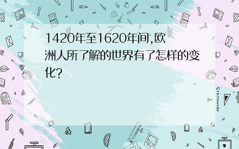 1420年至1620年间,欧洲人所了解的世界有了怎样的变化?