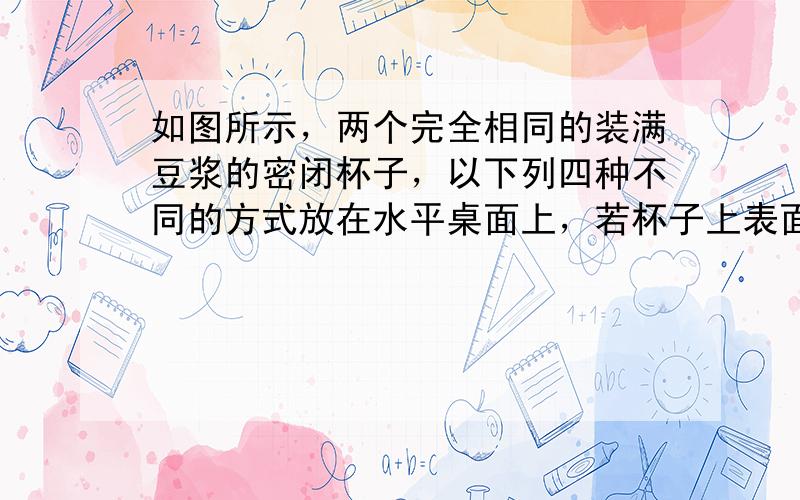 如图所示，两个完全相同的装满豆浆的密闭杯子，以下列四种不同的方式放在水平桌面上，若杯子上表面面积是下表面面积的2倍，它们