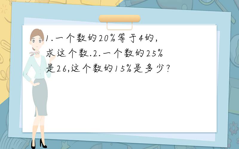 1.一个数的20%等于4的,求这个数.2.一个数的25%是26,这个数的15%是多少?