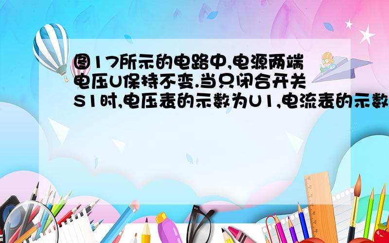 图17所示的电路中,电源两端电压U保持不变.当只闭合开关S1时,电压表的示数为U1,电流表的示数I1为1A,电阻R1消耗