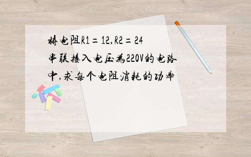 将电阻R1=12,R2=24串联接入电压为220V的电路中,求每个电阻消耗的功率