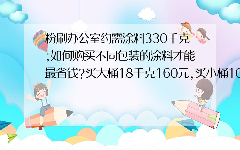 粉刷办公室约需涂料330千克,如何购买不同包装的涂料才能最省钱?买大桶18千克160元,买小桶10千克105元.