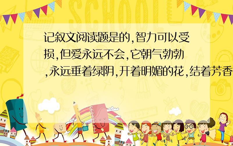 记叙文阅读题是的,智力可以受损,但爱永远不会,它朝气勃勃,永远垂着绿阴,开着明媚的花,结着芳香的果.谈谈理解