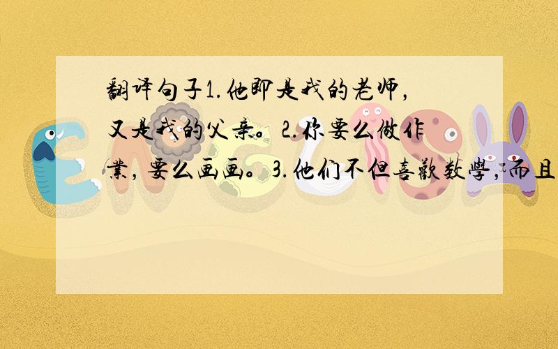 翻译句子1.他即是我的老师，又是我的父亲。2.你要么做作业，要么画画。3.他们不但喜欢数学，而且还喜欢语文。4.自从去年