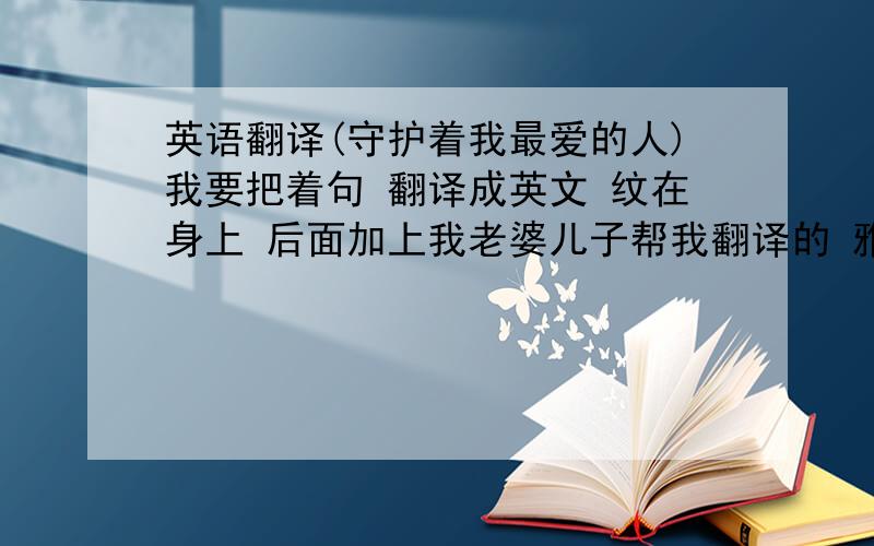 英语翻译(守护着我最爱的人)我要把着句 翻译成英文 纹在身上 后面加上我老婆儿子帮我翻译的 雅致 经典 有意境一点 把英