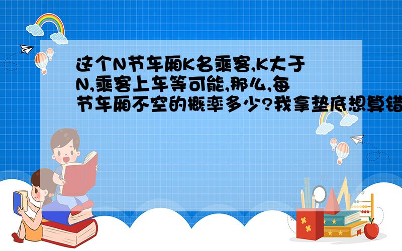 这个N节车厢K名乘客,K大于N,乘客上车等可能,那么,每节车厢不空的概率多少?我拿垫底想算错了.