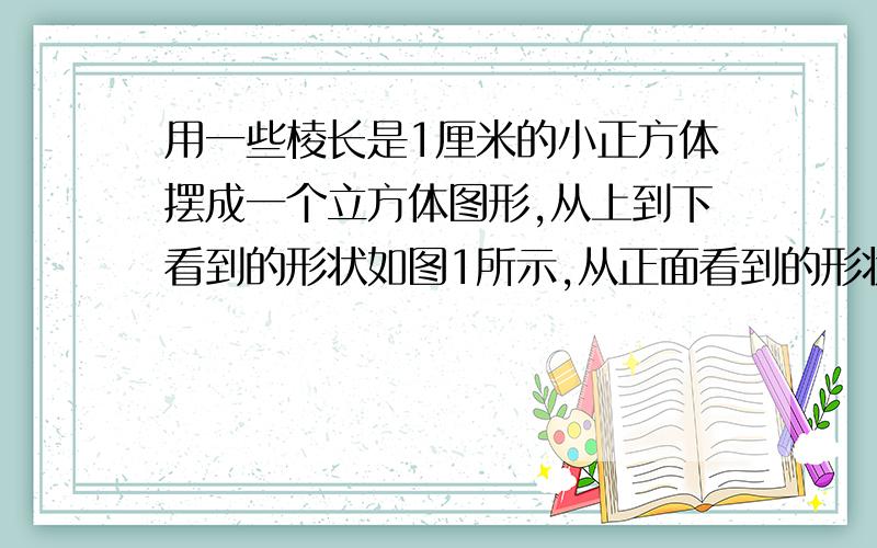 用一些棱长是1厘米的小正方体摆成一个立方体图形,从上到下看到的形状如图1所示,从正面看到的形状如图2