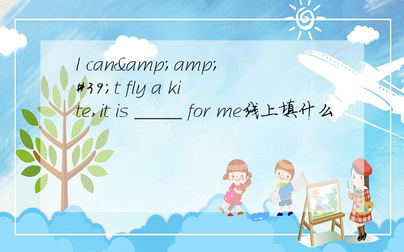 l can&amp;#39;t fly a kite,it is _____ for me线上填什么