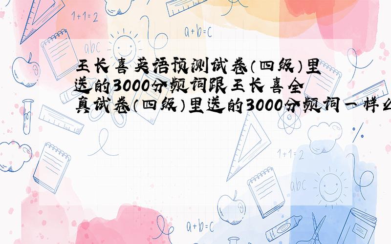 王长喜英语预测试卷（四级）里送的3000分频词跟王长喜全真试卷（四级）里送的3000分频词一样么?为什么我买的两个一样,