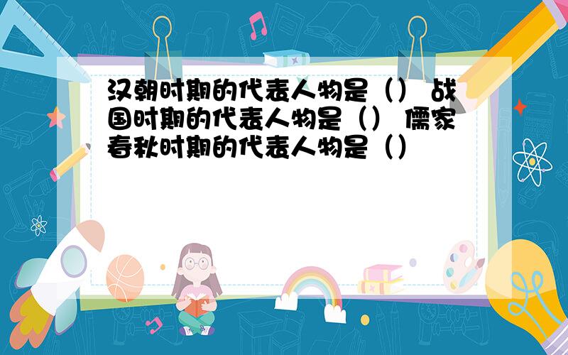 汉朝时期的代表人物是（） 战国时期的代表人物是（） 儒家春秋时期的代表人物是（）