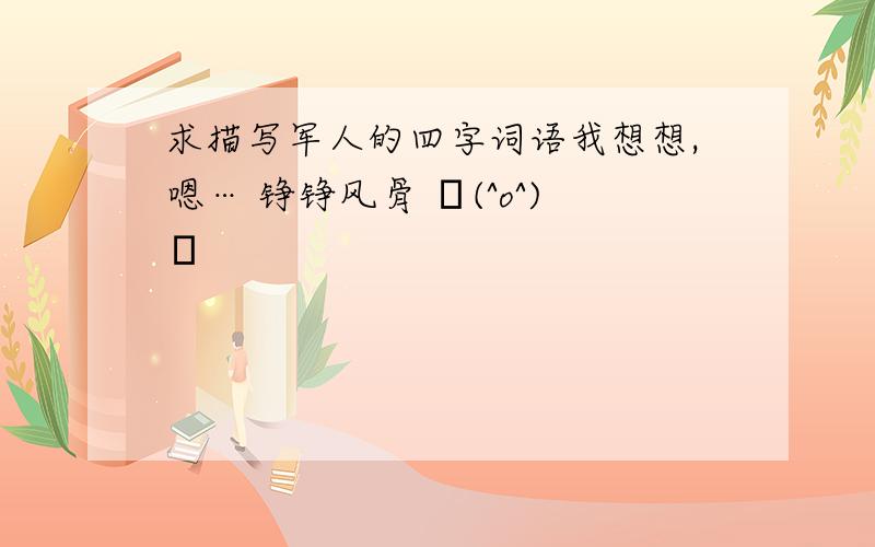 求描写军人的四字词语我想想,嗯… 铮铮风骨 └(^o^)┘