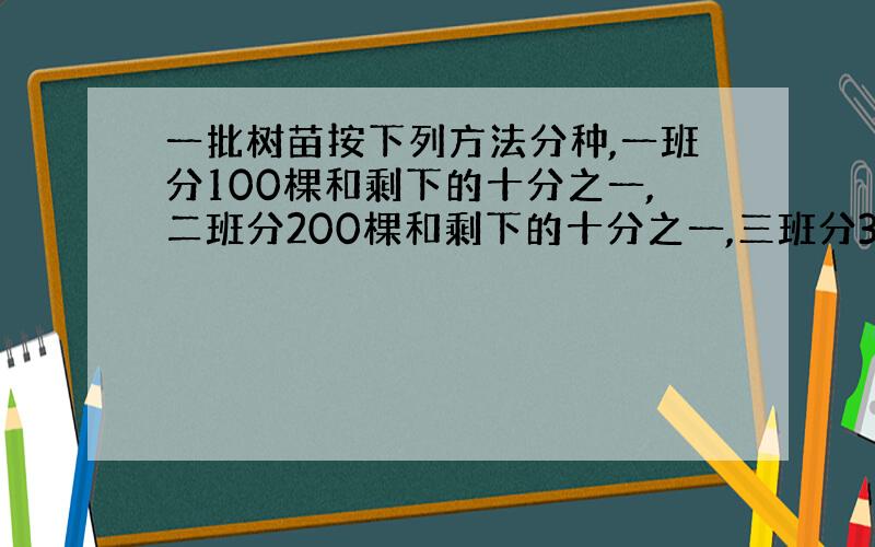 一批树苗按下列方法分种,一班分100棵和剩下的十分之一,二班分200棵和剩下的十分之一,三班分300棵和剩下的十分之一,