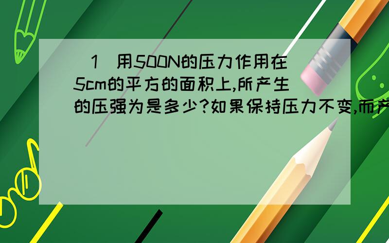 （1）用500N的压力作用在5cm的平方的面积上,所产生的压强为是多少?如果保持压力不变,而产生2乘以10的4次方Pa的