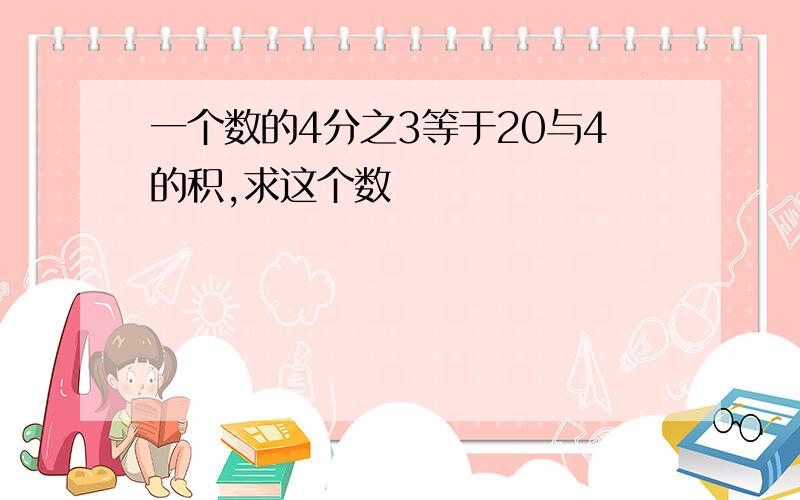 一个数的4分之3等于20与4的积,求这个数